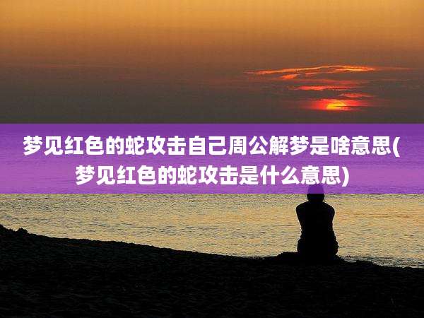 梦见红色的蛇攻击自己周公解梦是啥意思(梦见红色的蛇攻击是什么意思)