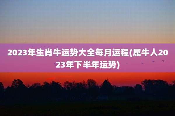 2023年生肖牛运势大全每月运程(属牛人2023年下半年运势)