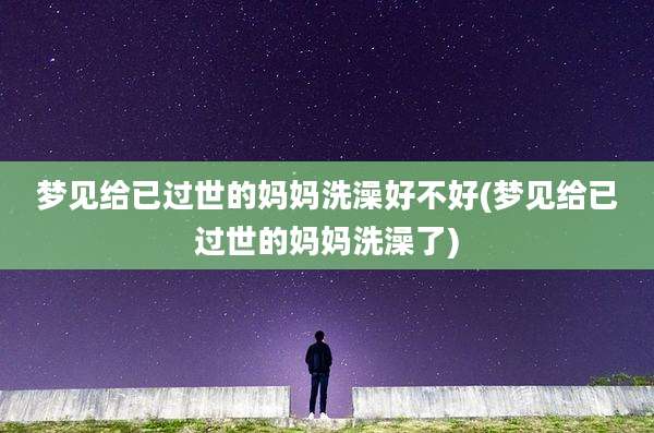 梦见给已过世的妈妈洗澡好不好(梦见给已过世的妈妈洗澡了)