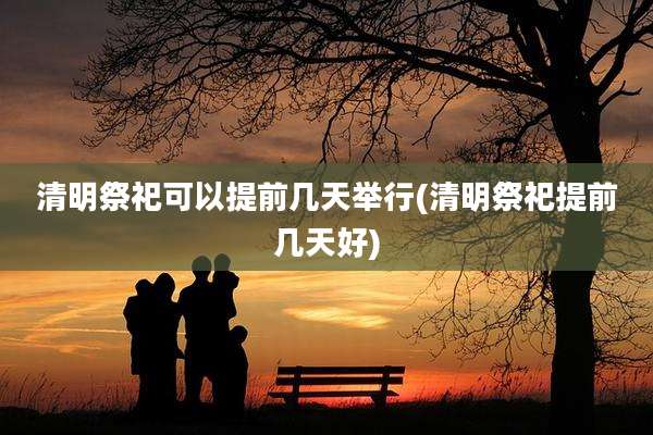 清明祭祀可以提前几天举行(清明祭祀提前几天好)