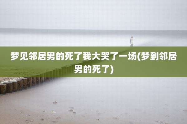梦见邻居男的死了我大哭了一场(梦到邻居男的死了)