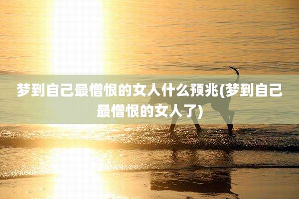 梦到自己最憎恨的女人什么预兆(梦到自己最憎恨的女人了)