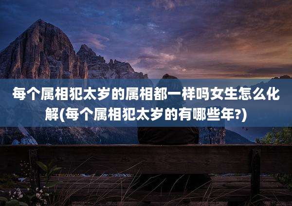 每个属相犯太岁的属相都一样吗女生怎么化解(每个属相犯太岁的有哪些年?)