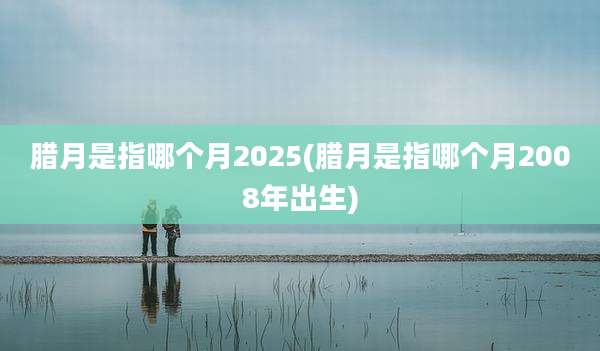 腊月是指哪个月2025(腊月是指哪个月2008年出生)