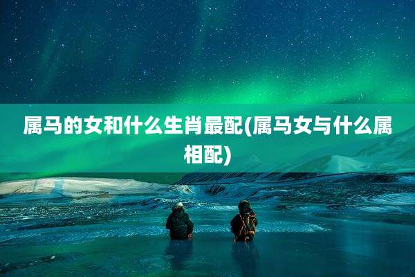 属马的女和什么生肖最配(属马女与什么属相配)