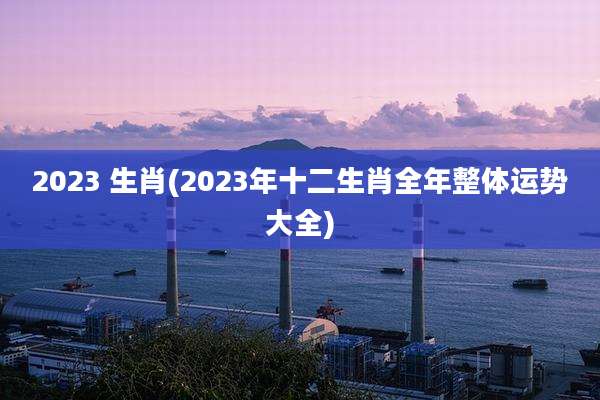 2023 生肖(2023年十二生肖全年整体运势大全)