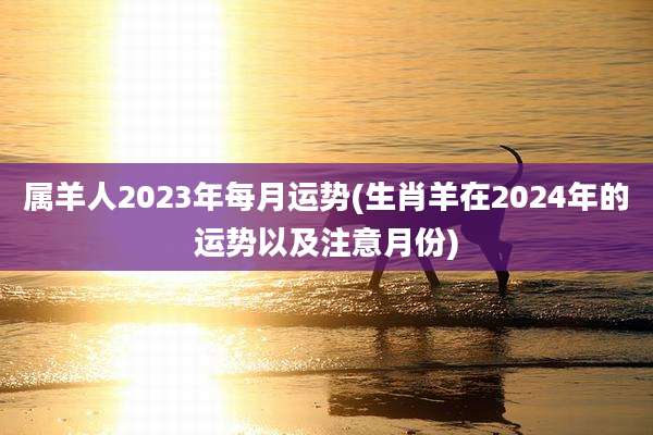 属羊人2023年每月运势(生肖羊在2024年的运势以及注意月份)
