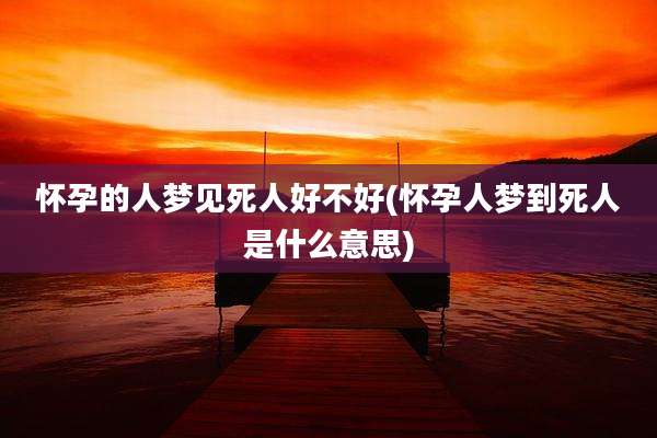 怀孕的人梦见死人好不好(怀孕人梦到死人是什么意思)