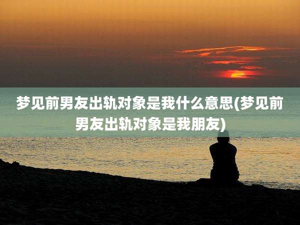 梦见前男友出轨对象是我什么意思(梦见前男友出轨对象是我朋友)