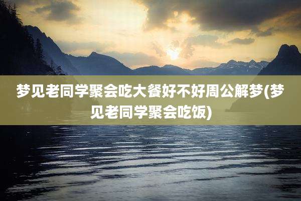 梦见老同学聚会吃大餐好不好周公解梦(梦见老同学聚会吃饭)