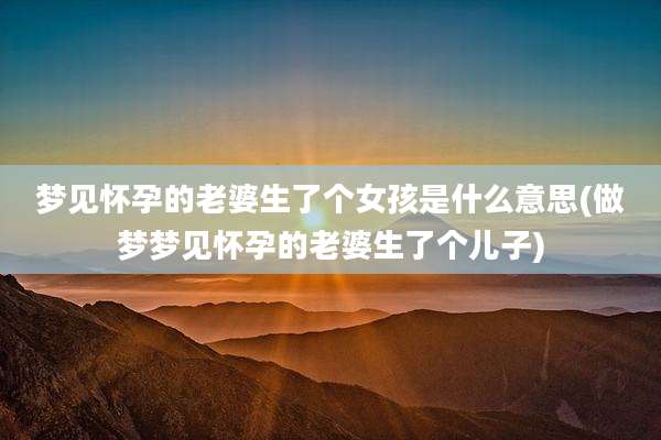 梦见怀孕的老婆生了个女孩是什么意思(做梦梦见怀孕的老婆生了个儿子)