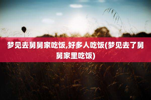 梦见去舅舅家吃饭,好多人吃饭(梦见去了舅舅家里吃饭)