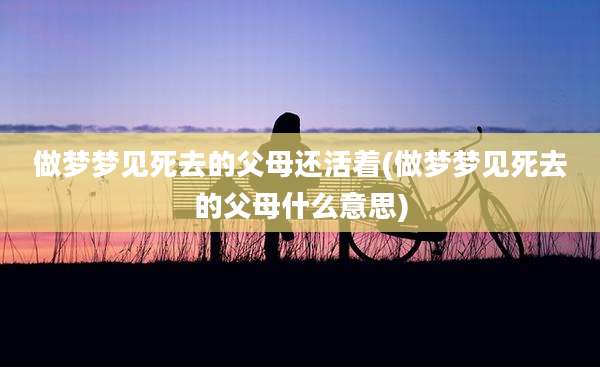 做梦梦见死去的父母还活着(做梦梦见死去的父母什么意思)