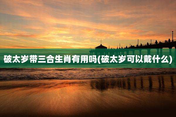 破太岁带三合生肖有用吗(破太岁可以戴什么)