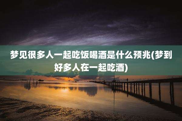 梦见很多人一起吃饭喝酒是什么预兆(梦到好多人在一起吃酒)