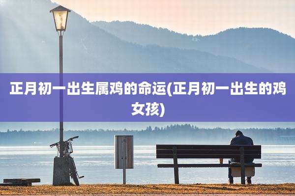 正月初一出生属鸡的命运(正月初一出生的鸡女孩)