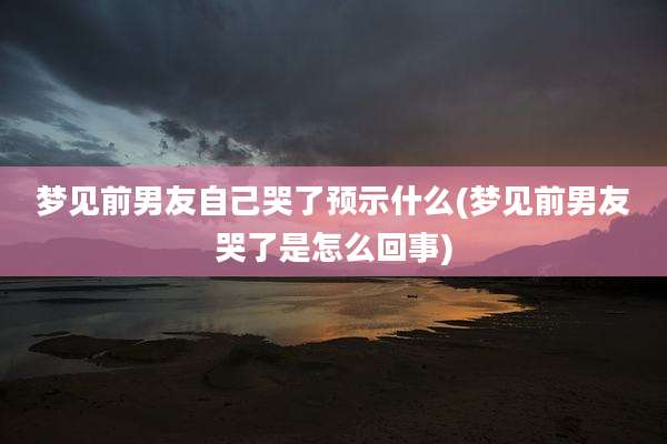 梦见前男友自己哭了预示什么(梦见前男友哭了是怎么回事)