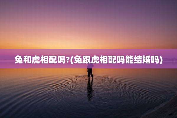 兔和虎相配吗?(兔跟虎相配吗能结婚吗)
