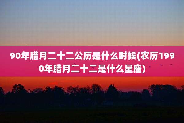 90年腊月二十二公历是什么时候(农历1990年腊月二十二是什么星座)