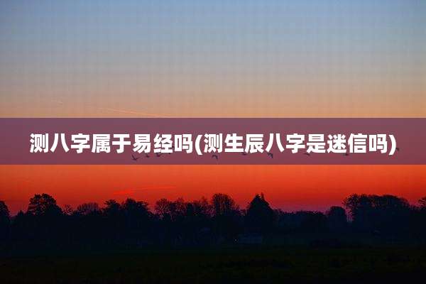 测八字属于易经吗(测生辰八字是迷信吗)