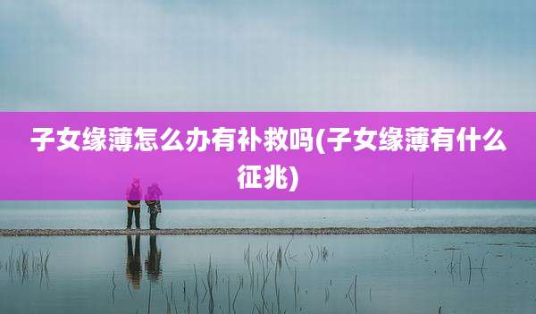 子女缘薄怎么办有补救吗(子女缘薄有什么征兆)