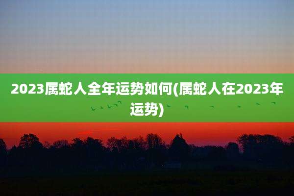 2023属蛇人全年运势如何(属蛇人在2023年运势)