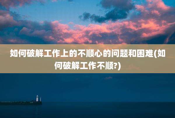 如何破解工作上的不顺心的问题和困难(如何破解工作不顺?)