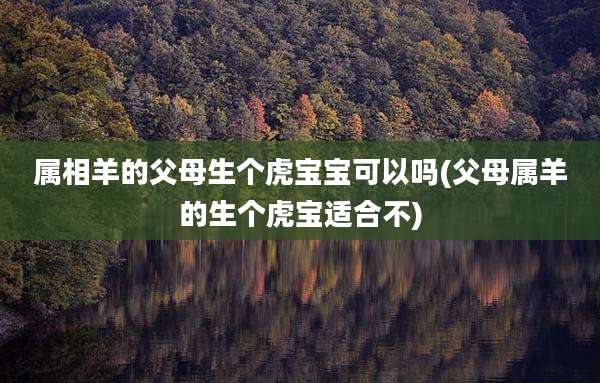 属相羊的父母生个虎宝宝可以吗(父母属羊的生个虎宝适合不)