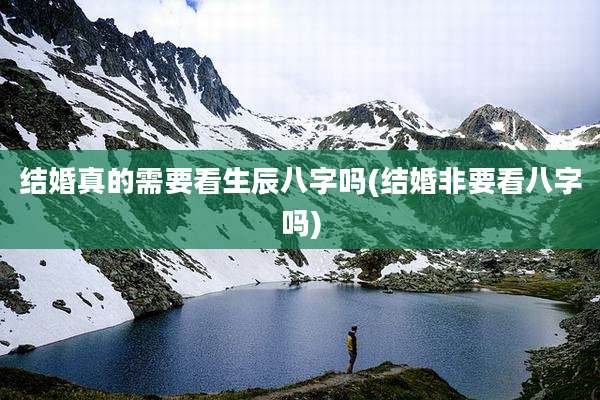 结婚真的需要看生辰八字吗(结婚非要看八字吗)