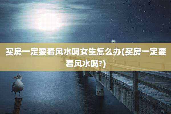 买房一定要看风水吗女生怎么办(买房一定要看风水吗?)