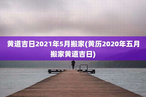 黄道吉日2021年5月搬家(黄历2020年五月搬家黄道吉日)