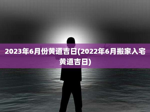 2023年6月份黄道吉日(2022年6月搬家入宅黄道吉日)
