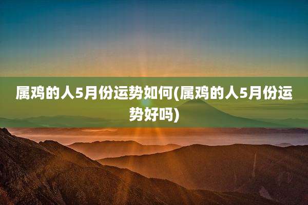 属鸡的人5月份运势如何(属鸡的人5月份运势好吗)