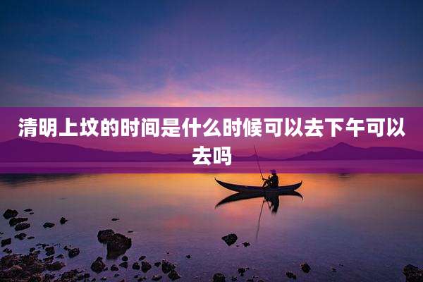 清明上坟的时间是什么时候可以去下午可以去吗