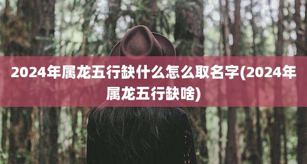 2024年属龙五行缺什么怎么取名字(2024年属龙五行缺啥)