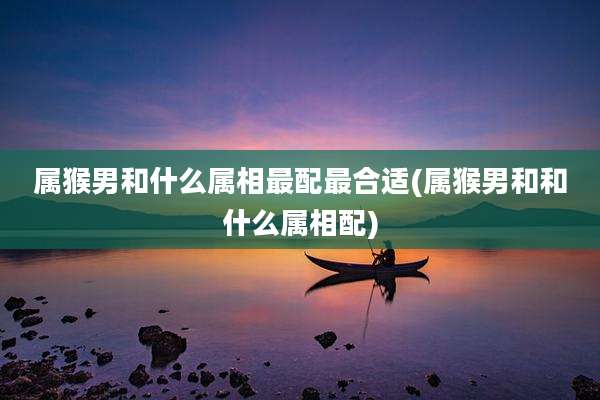 属猴男和什么属相最配最合适(属猴男和和什么属相配)