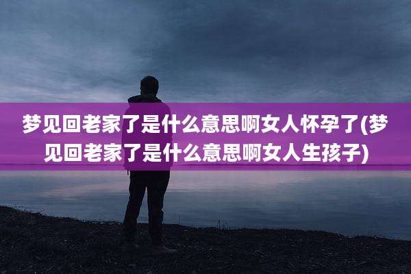 梦见回老家了是什么意思啊女人怀孕了(梦见回老家了是什么意思啊女人生孩子)