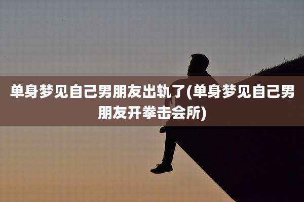 单身梦见自己男朋友出轨了(单身梦见自己男朋友开拳击会所)