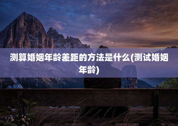 测算婚姻年龄差距的方法是什么(测试婚姻年龄)