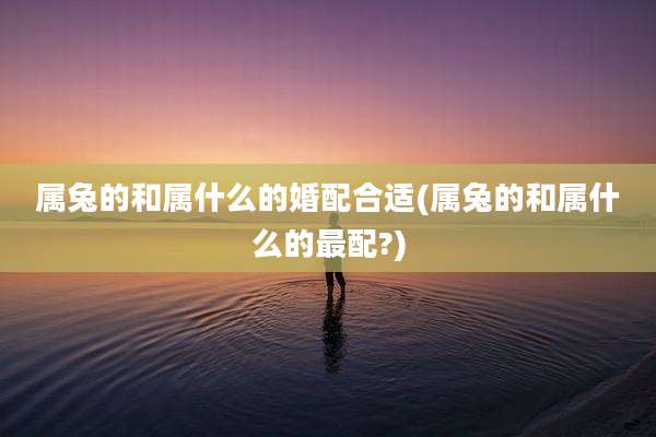 属兔的和属什么的婚配合适(属兔的和属什么的最配?)
