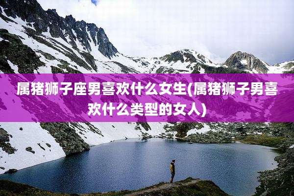 属猪狮子座男喜欢什么女生(属猪狮子男喜欢什么类型的女人)