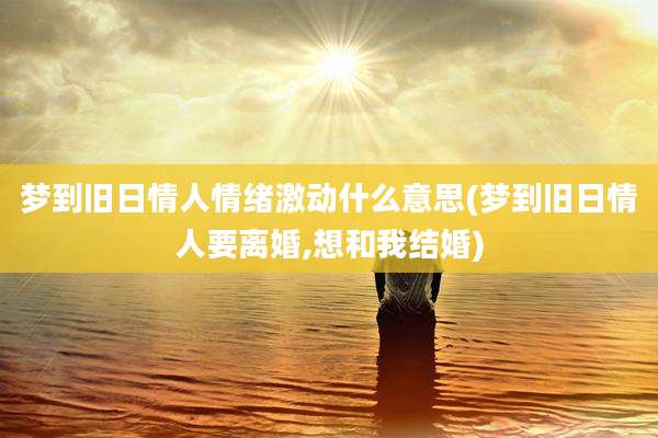 梦到旧日情人情绪激动什么意思(梦到旧日情人要离婚,想和我结婚)