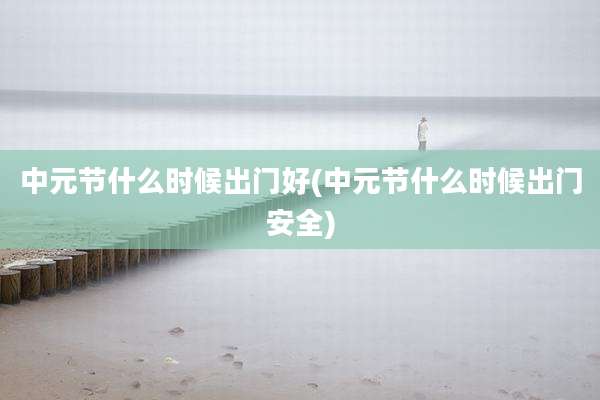 中元节什么时候出门好(中元节什么时候出门安全)