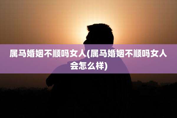 属马婚姻不顺吗女人(属马婚姻不顺吗女人会怎么样)