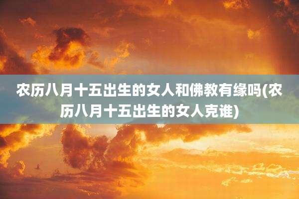 农历八月十五出生的女人和佛教有缘吗(农历八月十五出生的女人克谁)