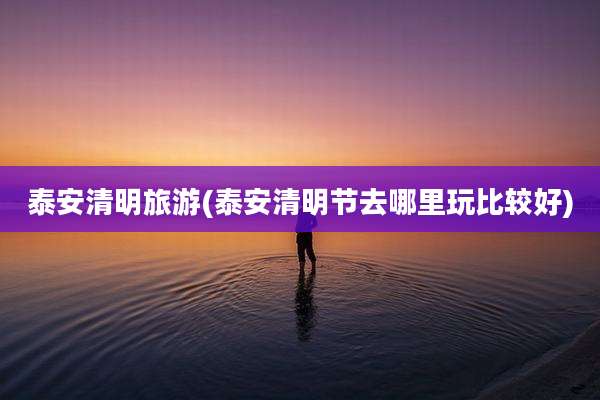 泰安清明旅游(泰安清明节去哪里玩比较好)