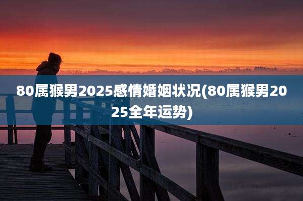 80属猴男2025感情婚姻状况(80属猴男2025全年运势)