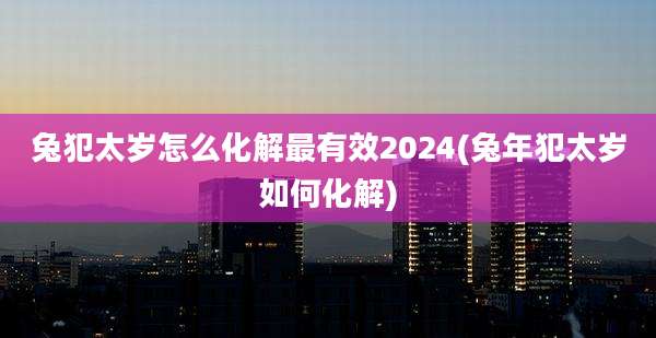 兔犯太岁怎么化解最有效2024(兔年犯太岁如何化解)