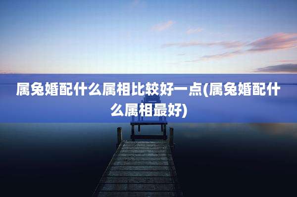 属兔婚配什么属相比较好一点(属兔婚配什么属相最好)