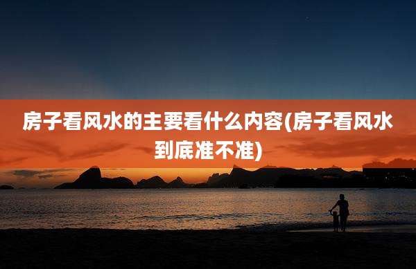 房子看风水的主要看什么内容(房子看风水到底准不准)